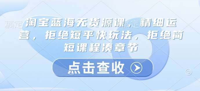 淘宝蓝海无货源课，精细运营，拒绝短平快玩法，拒绝简短课程凑章节-低成本创业项目大全｜短视频带货+AI副业变现｜知行创业网