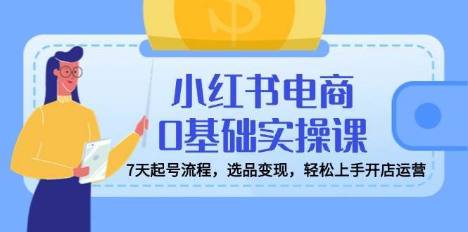 小红书电商0基础实操课，7天起号流程，选品变现，轻松上手开店运营-低成本创业项目大全｜短视频带货+AI副业变现｜知行创业网