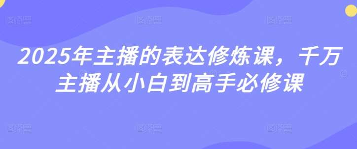 2025年主播的表达修炼课，千万主播从小白到高手必修课-低成本创业项目大全｜短视频带货+AI副业变现｜知行创业网