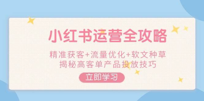 小红书运营全攻略，精准获客+流量优化+软文种草，揭秘高客单产品投放技巧-低成本创业项目大全｜短视频带货+AI副业变现｜知行创业网