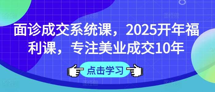 面诊成交系统课，2025开年福利课，专注美业成交10年-低成本创业项目大全｜短视频带货+AI副业变现｜知行创业网