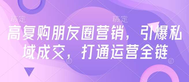 高复购朋友圈营销，引爆私域成交，打通运营全链-低成本创业项目大全｜短视频带货+AI副业变现｜知行创业网