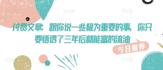 付费文章：跟你说一些极为重要的事，你只要悟透了 三年后 就能富的流油-低成本创业项目大全｜短视频带货+AI副业变现｜知行创业网