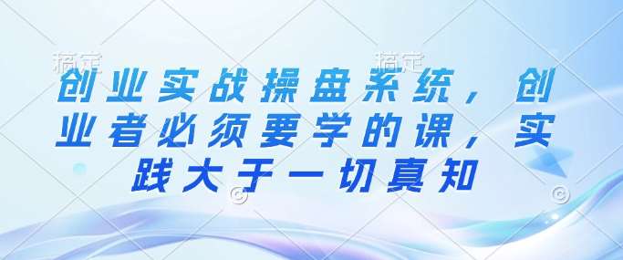 创业实战操盘系统，创业者必须要学的课，实践大于一切真知-低成本创业项目大全｜短视频带货+AI副业变现｜知行创业网