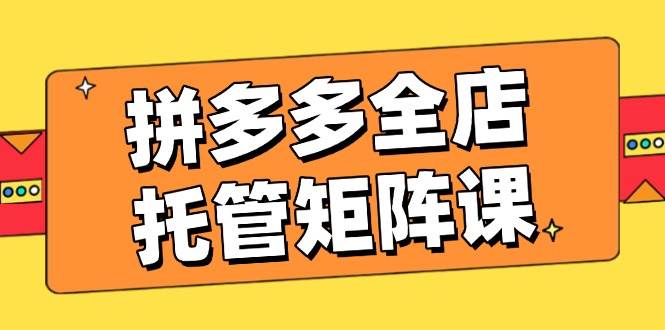 （14328期）拼多多全店托管矩阵课，盈利动销玩法，高效计划设置，提升店铺效益-低成本创业项目大全｜短视频带货+AI副业变现｜知行创业网