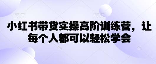 小红书带货实操高阶训练营，让每个人都可以轻松学会-低成本创业项目大全｜短视频带货+AI副业变现｜知行创业网