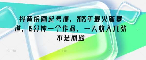 抖音绘画起号课，2025年最火新赛道，15分钟一个作品，一天收入几张不是问题-低成本创业项目大全｜短视频带货+AI副业变现｜知行创业网