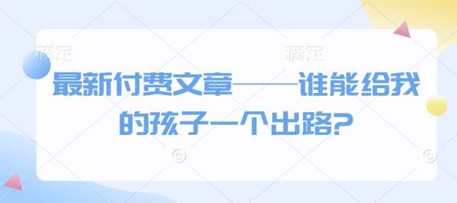 最新付费文章——谁能给我的孩子一个出路?-低成本创业项目大全｜短视频带货+AI副业变现｜知行创业网