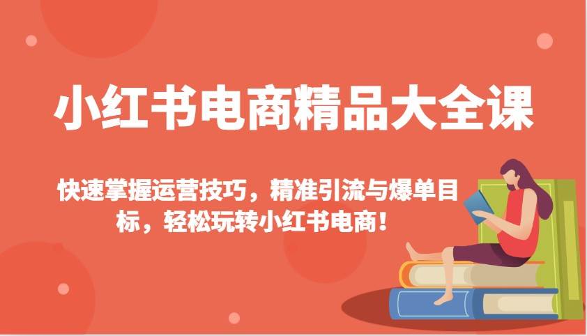 小红书电商精品大全课：快速掌握运营技巧，精准引流与爆单目标（更新）-低成本创业项目大全｜短视频带货+AI副业变现｜知行创业网
