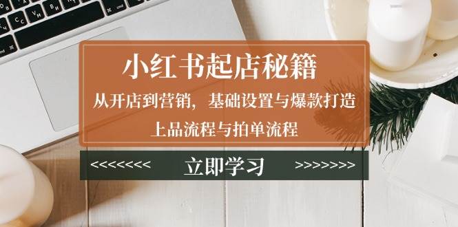 （13912期）小红书起店秘籍：从开店到营销，基础设置与爆款打造、上品流程与拍单流程-低成本创业项目大全｜短视频带货+AI副业变现｜知行创业网