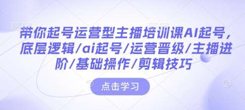 带你起号运营型主播培训课AI起号，底层逻辑/ai起号/运营晋级/主播进阶/基础操作/剪辑技巧-低成本创业项目大全｜短视频带货+AI副业变现｜知行创业网