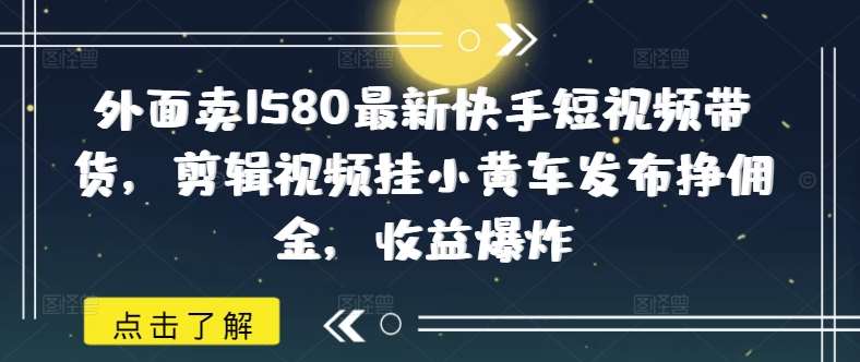 外面卖1580最新快手短视频带货，剪辑视频挂小黄车发布挣佣金，收益爆炸-低成本创业项目大全｜短视频带货+AI副业变现｜知行创业网