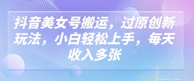 抖音美女号搬运，过原创新玩法，小白轻松上手，每天收入多张-低成本创业项目大全｜短视频带货+AI副业变现｜知行创业网