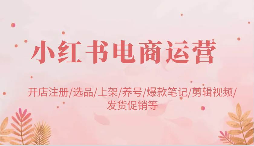 小红书电商运营：开店注册/选品/上架/养号/爆款笔记/剪辑视频/发货促销等-低成本创业项目大全｜短视频带货+AI副业变现｜知行创业网