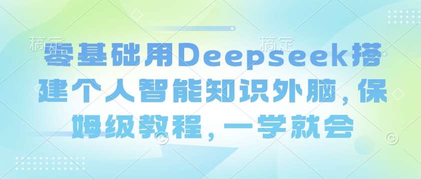 零基础用Deepseek搭建个人智能知识外脑，保姆级教程，一学就会-低成本创业项目大全｜短视频带货+AI副业变现｜知行创业网