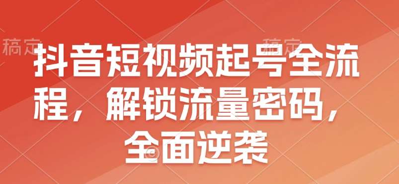 抖音短视频起号全流程，解锁流量密码，全面逆袭-低成本创业项目大全｜短视频带货+AI副业变现｜知行创业网