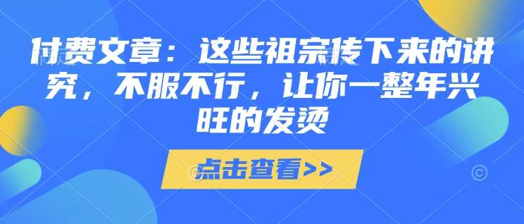 付费文章：这些祖宗传下来的讲究，不服不行，让你一整年兴旺的发烫!(全文收藏)-低成本创业项目大全｜短视频带货+AI副业变现｜知行创业网