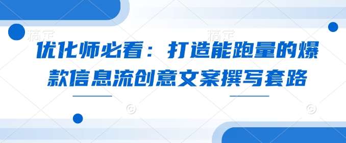 优化师必看：打造能跑量的爆款信息流创意文案撰写套路-低成本创业项目大全｜短视频带货+AI副业变现｜知行创业网