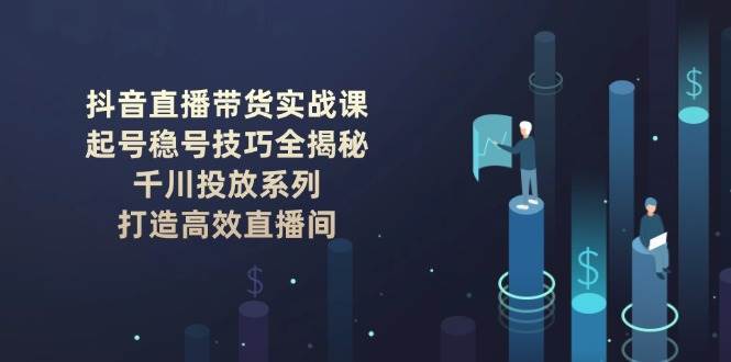 抖音直播带货实战课：起号稳号技巧全揭秘, 千川投放系列, 打造高效直播间-低成本创业项目大全｜短视频带货+AI副业变现｜知行创业网