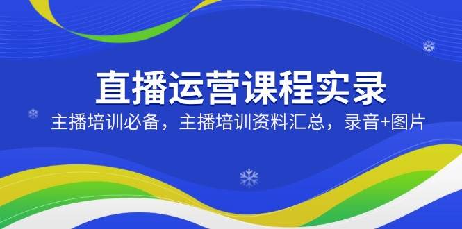 （14388期）直播运营课程实录：主播培训必备，主播培训资料汇总，录音+图片-低成本创业项目大全｜短视频带货+AI副业变现｜知行创业网