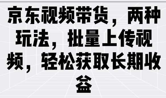 京东视频带货，两种玩法，批量上传视频，轻松获取长期收益-低成本创业项目大全｜短视频带货+AI副业变现｜知行创业网