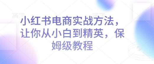 小红书电商实战方法，让你从小白到精英，保姆级教程-低成本创业项目大全｜短视频带货+AI副业变现｜知行创业网