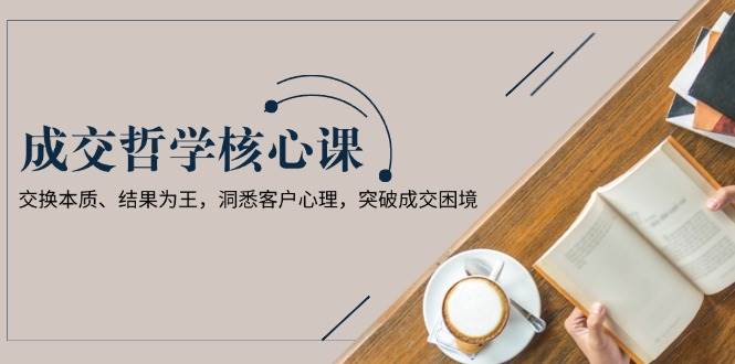 （13932期）成交哲学课，交换本质、结果为王，洞悉客户心理，突破成交困境-低成本创业项目大全｜短视频带货+AI副业变现｜知行创业网