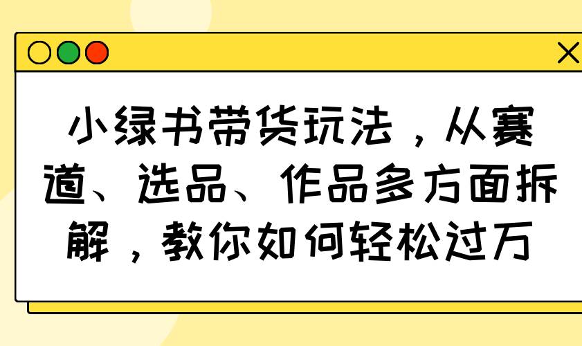 （14537期）小绿书带货玩法，从赛道、选品、作品多方面拆解，教你如何轻松过万-低成本创业项目大全｜短视频带货+AI副业变现｜知行创业网