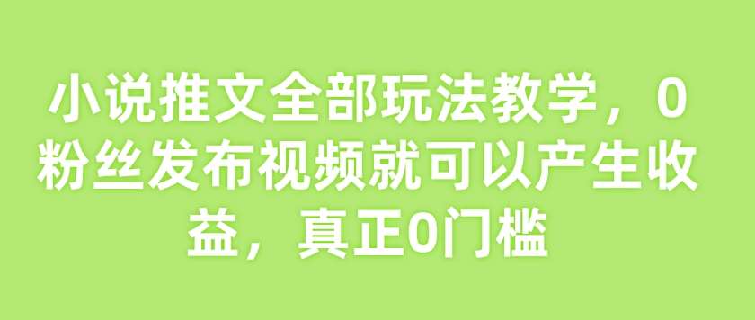 小说推文全部玩法教学，0粉丝发布视频就可以产生收益，真正0门槛-低成本创业项目大全｜短视频带货+AI副业变现｜知行创业网