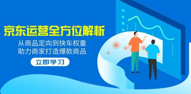 （14477期）2025京东运营全方位解析：从商品定向到快车权重，助力商家打造爆款商品-低成本创业项目大全｜短视频带货+AI副业变现｜知行创业网