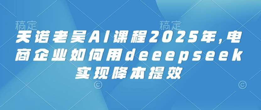 天诺老吴AI课程2025年，电商企业如何用deeepseek实现降本提效-低成本创业项目大全｜短视频带货+AI副业变现｜知行创业网