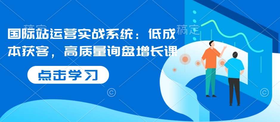 国际站运营实战系统：低成本获客，高质量询盘增长课-低成本创业项目大全｜短视频带货+AI副业变现｜知行创业网