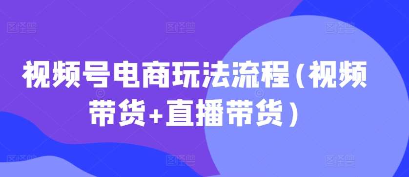 视频号电商玩法流程，视频带货+直播带货【更新2025年1月】-低成本创业项目大全｜短视频带货+AI副业变现｜知行创业网