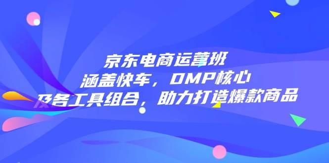（14131期）京东电商运营班：涵盖快车，DMP核心及各工具组合，助力打造爆款商品-低成本创业项目大全｜短视频带货+AI副业变现｜知行创业网