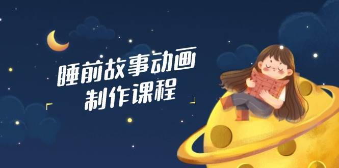 睡前故事动画制作课程，涵盖AI文案、配音、视频剪辑等，实现百分百原创-低成本创业项目大全｜短视频带货+AI副业变现｜知行创业网