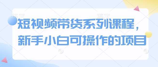 短视频带货系列课程，新手小白可操作的项目-低成本创业项目大全｜短视频带货+AI副业变现｜知行创业网
