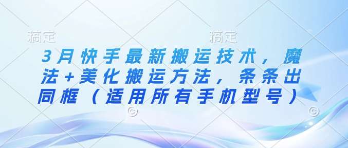 3月快手最新搬运技术，魔法+美化搬运方法，条条出同框（适用所有手机型号）-低成本创业项目大全｜短视频带货+AI副业变现｜知行创业网