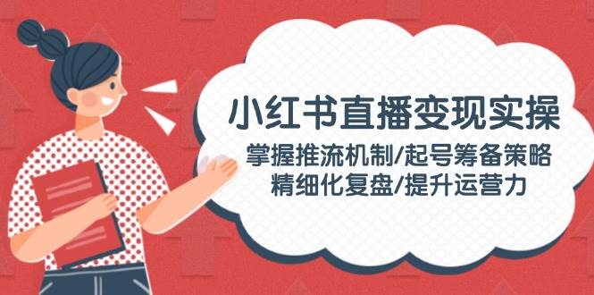 （14189期）小红书直播变现实操：掌握推流机制/起号筹备策略/精细化复盘/提升运营力-低成本创业项目大全｜短视频带货+AI副业变现｜知行创业网