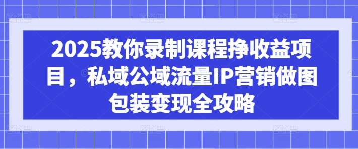 2025教你录制课程挣收益项目，私域公域流量IP营销做图包装变现全攻略-低成本创业项目大全｜短视频带货+AI副业变现｜知行创业网