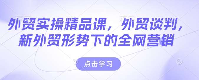 外贸实操精品课，外贸谈判，新外贸形势下的全网营销-低成本创业项目大全｜短视频带货+AI副业变现｜知行创业网
