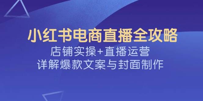 （14410期）小红书电商直播全攻略，店铺实操+直播运营，详解爆款文案与封面制作-低成本创业项目大全｜短视频带货+AI副业变现｜知行创业网
