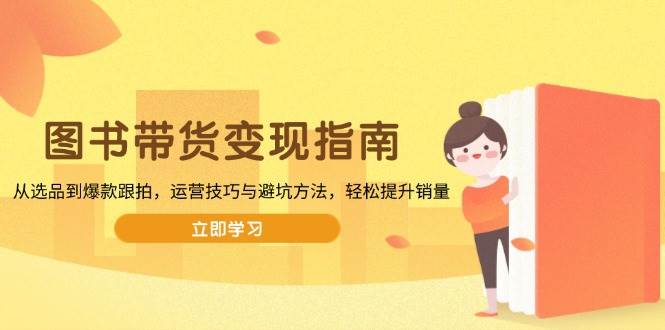（13985期）图书带货变现指南，从选品到爆款跟拍，运营技巧与避坑方法，轻松提升销量-低成本创业项目大全｜短视频带货+AI副业变现｜知行创业网