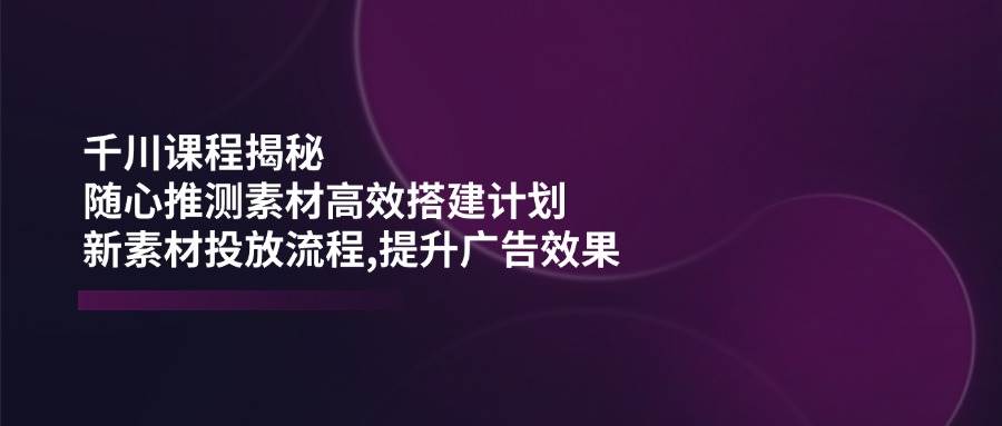 （14317期）千川课程揭秘：随心推测素材高效搭建计划,新素材投放流程,提升广告效果-低成本创业项目大全｜短视频带货+AI副业变现｜知行创业网