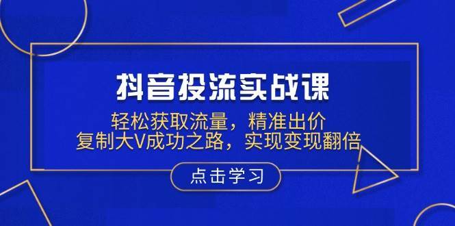 抖音投流实战课，轻松获取流量，精准出价，复制大V成功之路，实现变现翻倍-低成本创业项目大全｜短视频带货+AI副业变现｜知行创业网