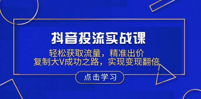 （13954期）抖音投流实战课，轻松获取流量，精准出价，复制大V成功之路，实现变现翻倍-低成本创业项目大全｜短视频带货+AI副业变现｜知行创业网