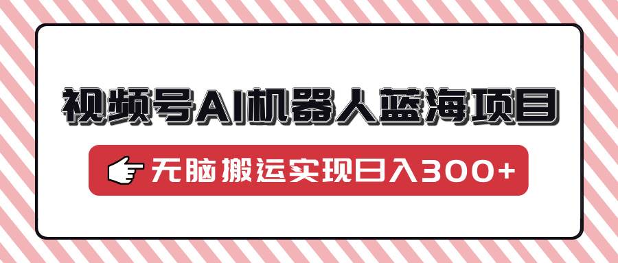 （14107期）视频号AI机器人蓝海项目，操作简单适合0基础小白，无脑搬运实现日入300+-低成本创业项目大全｜短视频带货+AI副业变现｜知行创业网