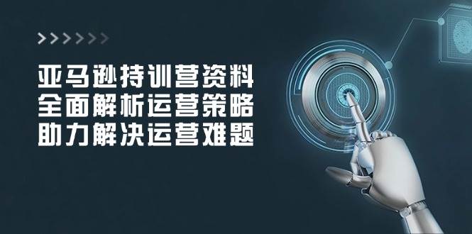 （14033期）亚马逊持训营资料，全面解析运营策略，助力解决运营难题-低成本创业项目大全｜短视频带货+AI副业变现｜知行创业网