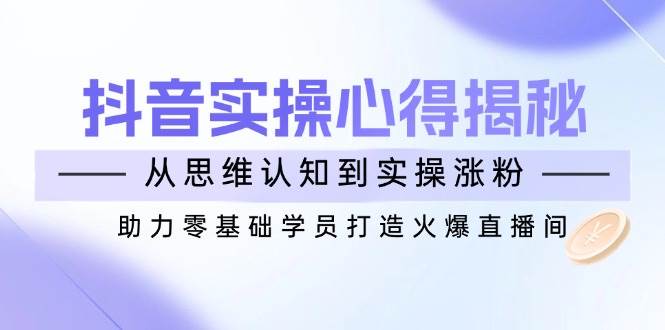 （14344期）抖音实战心得揭秘，从思维认知到实操涨粉，助力零基础学员打造火爆直播间-低成本创业项目大全｜短视频带货+AI副业变现｜知行创业网