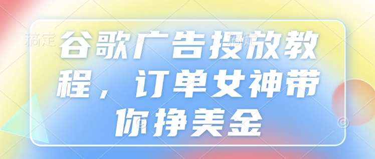 谷歌广告投放教程，订单女神带你挣美金-低成本创业项目大全｜短视频带货+AI副业变现｜知行创业网