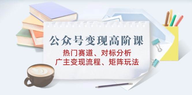 （14177期）公众号变现高阶课：热门赛道、对标分析、广告主变现流程、矩阵玩法-低成本创业项目大全｜短视频带货+AI副业变现｜知行创业网